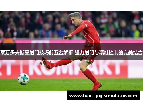莱万多夫斯基射门技巧前五名解析 强力射门与精准控制的完美结合