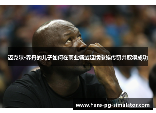 迈克尔·乔丹的儿子如何在商业领域延续家族传奇并取得成功