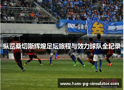 纵览桑切斯辉煌足坛旅程与效力球队全纪录