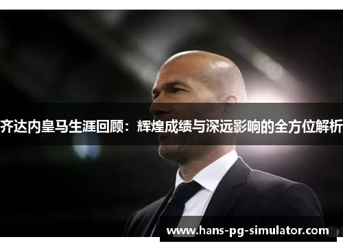 齐达内皇马生涯回顾：辉煌成绩与深远影响的全方位解析