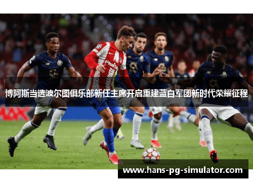 博阿斯当选波尔图俱乐部新任主席开启重建蓝白军团新时代荣耀征程