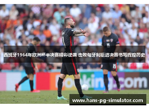 西班牙1964年欧洲杯半决赛精彩逆袭 击败匈牙利挺进决赛书写辉煌历史